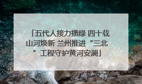 五代人接力播绿 四十载山河焕新 兰州推进“三北”工程守护黄河安澜