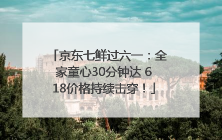 京东七鲜过六一：全家童心30分钟达 618价格持续击穿！