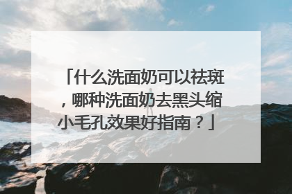 什么洗面奶可以祛斑，哪种洗面奶去黑头缩小毛孔效果好指南？