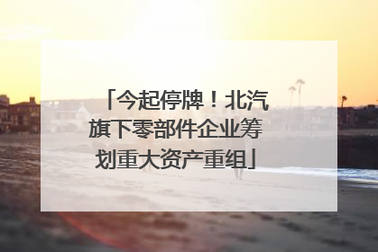 今起停牌！北汽旗下零部件企业筹划重大资产重组