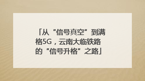 从“信号真空”到满格5G，云南大临铁路的“信号升格”之路