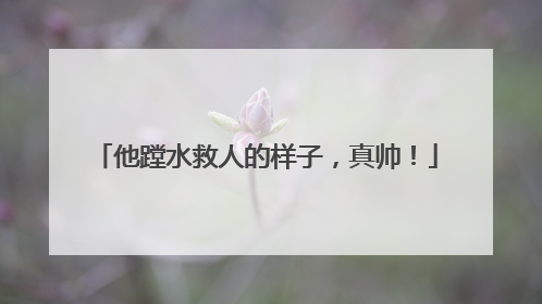 他蹚水救人的样子，真帅！