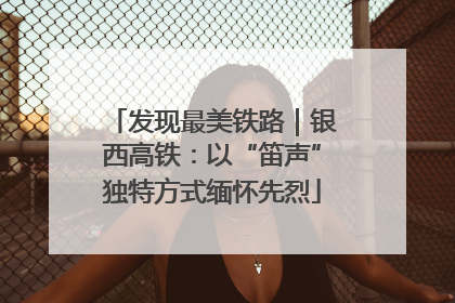 发现最美铁路｜银西高铁：以“笛声”独特方式缅怀先烈