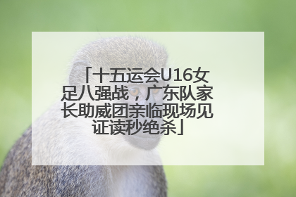 十五运会U16女足八强战，广东队家长助威团亲临现场见证读秒绝杀