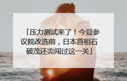 压力测试来了！今夏参议院改选前，日本首相石破茂还需闯过这一关