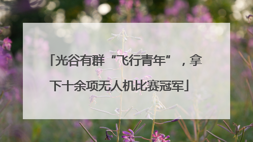 光谷有群“飞行青年”，拿下十余项无人机比赛冠军