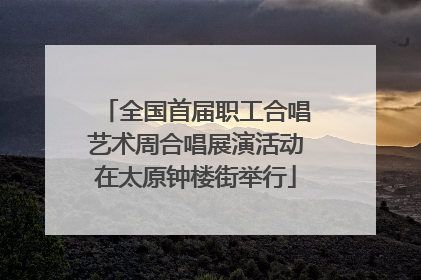 全国首届职工合唱艺术周合唱展演活动在太原钟楼街举行