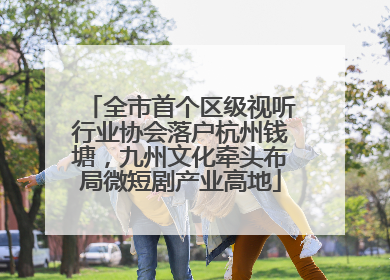 全市首个区级视听行业协会落户杭州钱塘，九州文化牵头布局微短剧产业高地
