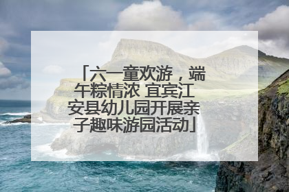 六一童欢游，端午粽情浓 宜宾江安县幼儿园开展亲子趣味游园活动