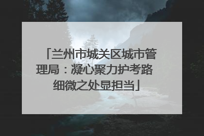 兰州市城关区城市管理局：凝心聚力护考路 细微之处显担当