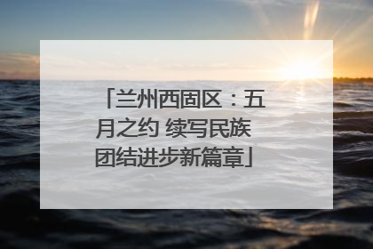 兰州西固区：五月之约 续写民族团结进步新篇章