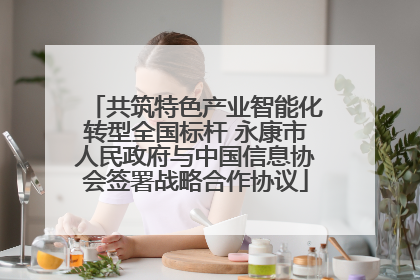 共筑特色产业智能化转型全国标杆 永康市人民政府与中国信息协会签署战略合作协议