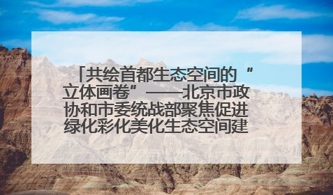 共绘首都生态空间的“立体画卷”——北京市政协和市委统战部聚焦促进绿化彩化美化生态空间建设联合协商议政
