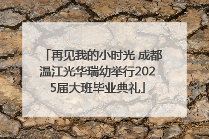 再见我的小时光 成都温江光华瑞幼举行2025届大班毕业典礼