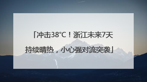 冲击38℃！浙江未来7天持续晴热，小心强对流突袭