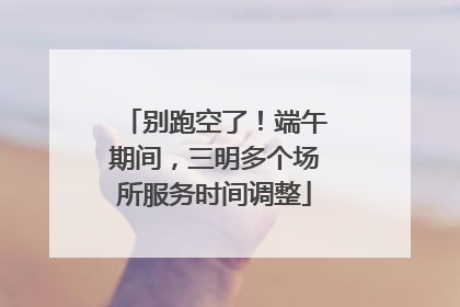 别跑空了！端午期间，三明多个场所服务时间调整