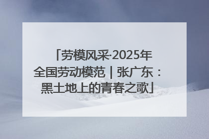 劳模风采·2025年全国劳动模范｜张广东：黑土地上的青春之歌