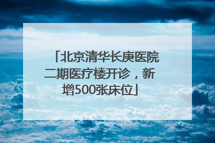 北京清华长庚医院二期医疗楼开诊，新增500张床位