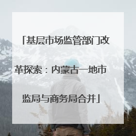 基层市场监管部门改革探索：内蒙古一地市监局与商务局合并