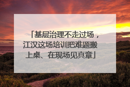 基层治理不走过场，江汉这场培训把难题搬上桌、在现场见真章