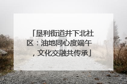垦利街道井下北社区：油地同心度端午，文化交融共传承