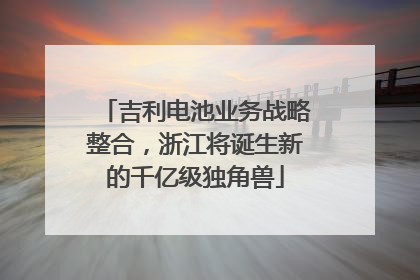 吉利电池业务战略整合，浙江将诞生新的千亿级独角兽