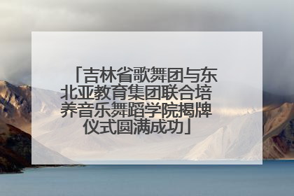 吉林省歌舞团与东北亚教育集团联合培养音乐舞蹈学院揭牌仪式圆满成功