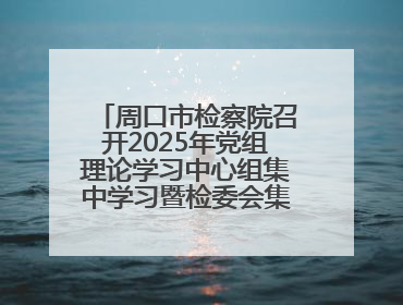 周口市检察院召开2025年党组理论学习中心组集中学习暨检委会集体学习会议