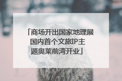 商场开出国家地理展 国内首个文旅IP主题奥莱前湾开业