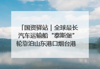 国资驿站｜全球最长汽车运输船“泰斯堡”轮靠泊山东港口烟台港；渤海最大油气平台完成浮托安装