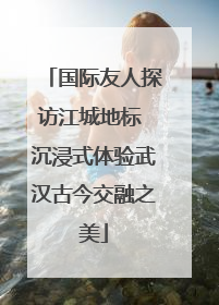国际友人探访江城地标 沉浸式体验武汉古今交融之美
