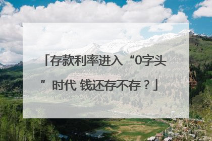 存款利率进入“0字头”时代 钱还存不存？