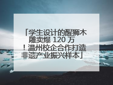 学生设计的醒狮木雕卖爆 120 万！温州校企合作打造非遗产业振兴样本
