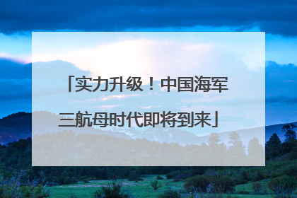 实力升级！中国海军三航母时代即将到来