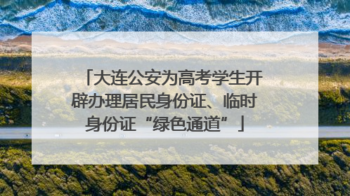 大连公安为高考学生开辟办理居民身份证、临时身份证“绿色通道”