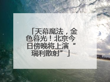 天幕魔法，金色暮光！北京今日傍晚将上演“瑞利散射”