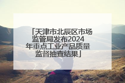 天津市北辰区市场监管局发布2024年重点工业产品质量监督抽查结果