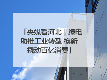 央媒看河北｜绿电助推工业转型 换新撬动百亿消费