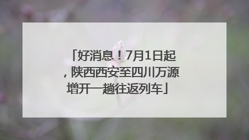 好消息！7月1日起，陕西西安至四川万源增开一趟往返列车