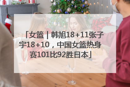 女篮｜韩旭18+11张子宇18+10，中国女篮热身赛101比92胜日本
