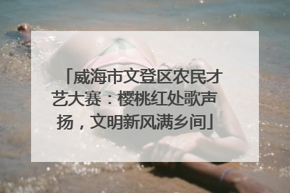 威海市文登区农民才艺大赛：樱桃红处歌声扬，文明新风满乡间