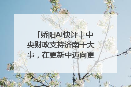 娇阳AI快评｜中央财政支持济南干大事，在更新中迈向更“新”的未来