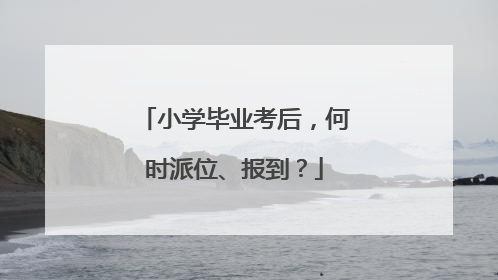 小学毕业考后，何时派位、报到？