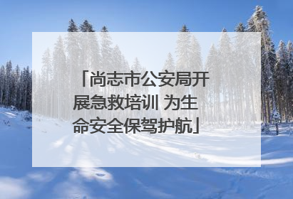尚志市公安局开展急救培训 为生命安全保驾护航