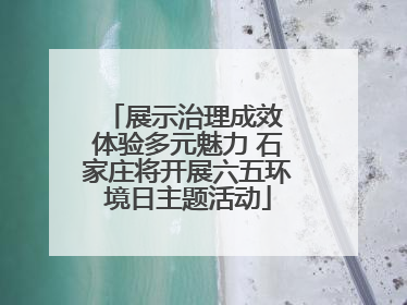 展示治理成效 体验多元魅力 石家庄将开展六五环境日主题活动