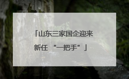 山东三家国企迎来新任 “一把手”