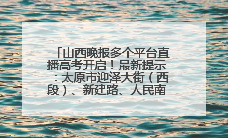 山西晚报多个平台直播高考开启！最新提示：太原市迎泽大街（西段）、新建路、人民南路高考期间增开路口