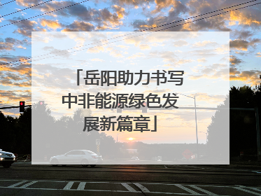 岳阳助力书写中非能源绿色发展新篇章