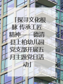 探寻文化根脉 传承工匠精神——德清县上柏幼儿园党支部开展五月主题党日活动