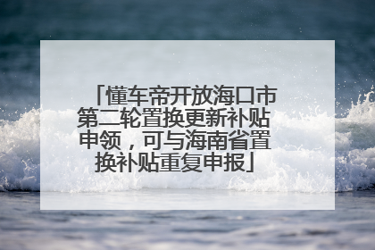 懂车帝开放海口市第二轮置换更新补贴申领，可与海南省置换补贴重复申报